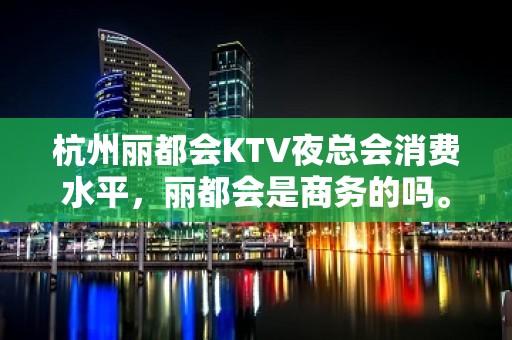 杭州丽都会KTV夜总会消费水平，丽都会是商务的吗。