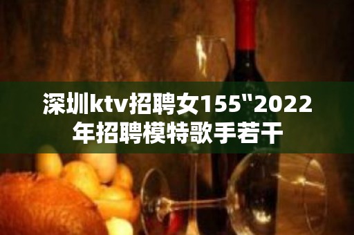 深圳ktv招聘女155〞2022年招聘模特歌手若干