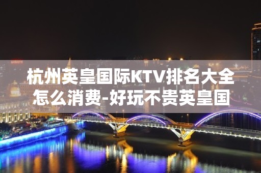 杭州英皇国际KTV排名大全怎么消费-好玩不贵英皇国际KTV。