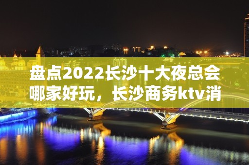 盘点2022长沙十大夜总会哪家好玩，长沙商务ktv消费榜单