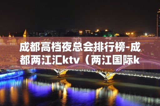 成都高档夜总会排行榜-成都两江汇ktv（两江国际ktv）榜上有名