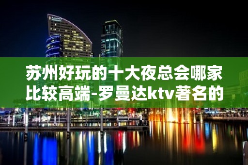 苏州好玩的十大夜总会哪家比较高端-罗曼达ktv著名的豪华夜总会