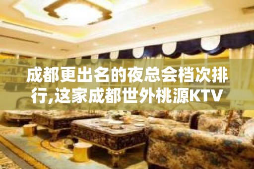 成都更出名的夜总会档次排行,这家成都世外桃源KTV不容错过