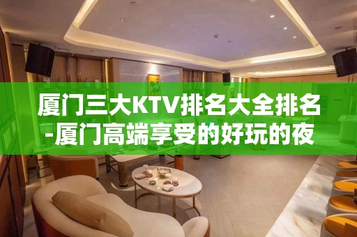 厦门三大KTV排名大全排名-厦门高端享受的好玩的夜总会