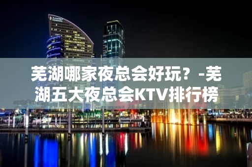 芜湖哪家夜总会好玩？-芜湖五大夜总会KTV排行榜