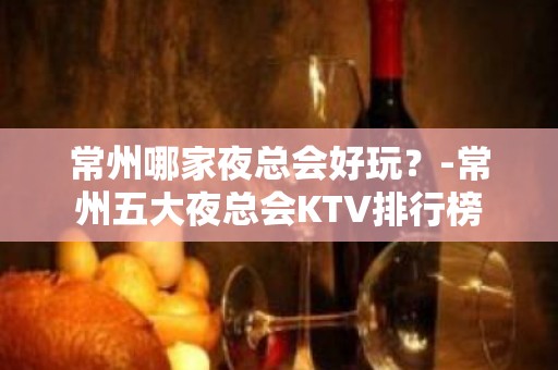 常州哪家夜总会好玩？-常州五大夜总会KTV排行榜