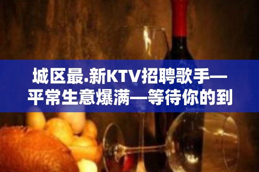 城区最.新KTV招聘歌手—平常生意爆满—等待你的到来