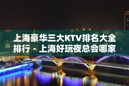 上海豪华三大KTV排名大全排行－上海好玩夜总会哪家好？