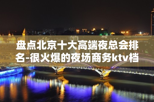 盘点北京十大高端夜总会排名-很火爆的夜场商务ktv档次消费情况