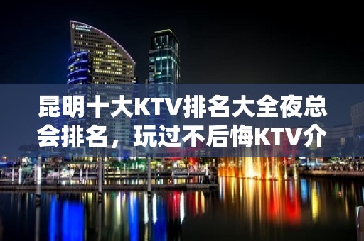 昆明十大KTV排名大全夜总会排名，玩过不后悔KTV介绍详情