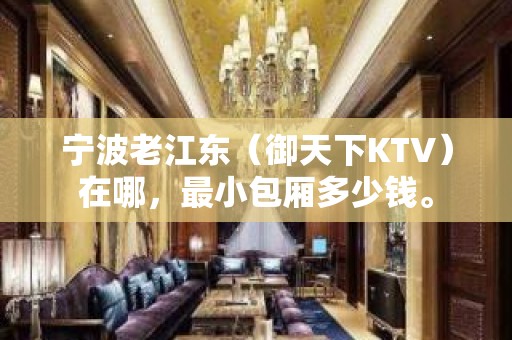 宁波老江东（御天下KTV）在哪，最小包厢多少钱。