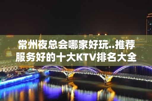 常州夜总会哪家好玩..推荐服务好的十大KTV排名大全排行榜