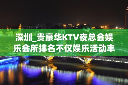 深圳_贵豪华KTV夜总会娱乐会所排名不仅娱乐活动丰富、吃喝住行便捷