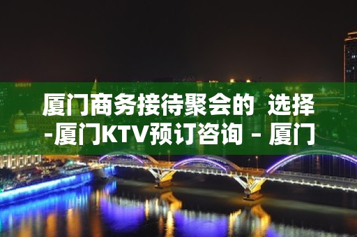 厦门商务接待聚会的  选择-厦门KTV预订咨询 – 厦门思明KTV排名大全