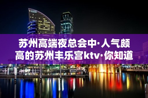 苏州高端夜总会中·人气颇高的苏州丰乐宫ktv·你知道吗？