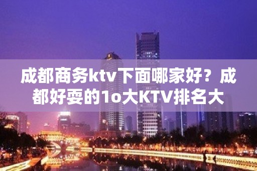 成都商务ktv下面哪家好？成都好耍的1o大KTV排名大全排名？