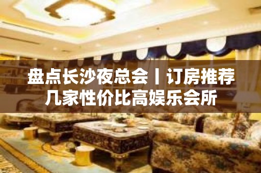 盘点长沙夜总会丨订房推荐几家性价比高娱乐会所