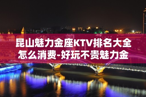 昆山魅力金座KTV排名大全怎么消费-好玩不贵魅力金座KTV。