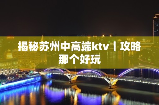 揭秘苏州中高端ktv丨攻略那个好玩