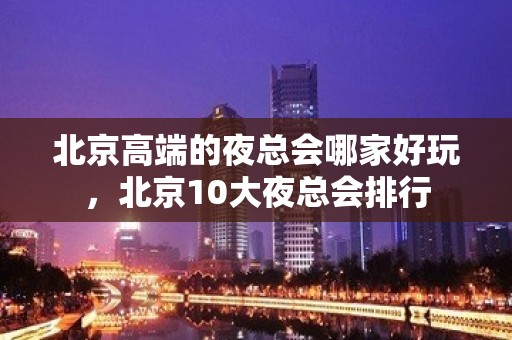 北京高端的夜总会哪家好玩，北京10大夜总会排行