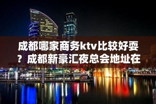 成都哪家商务ktv比较好耍？成都新豪汇夜总会地址在哪？