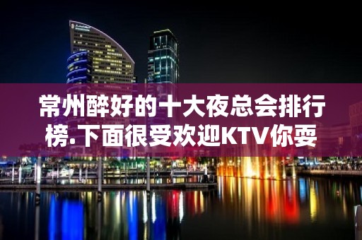 常州醉好的十大夜总会排行榜.下面很受欢迎KTV你耍过哪家