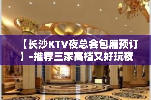 【长沙KTV夜总会包厢预订】-推荐三家高档又好玩夜总会