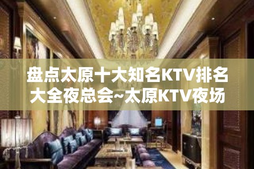 盘点太原十大知名KTV排名大全夜总会~太原KTV夜场排名中的榜首