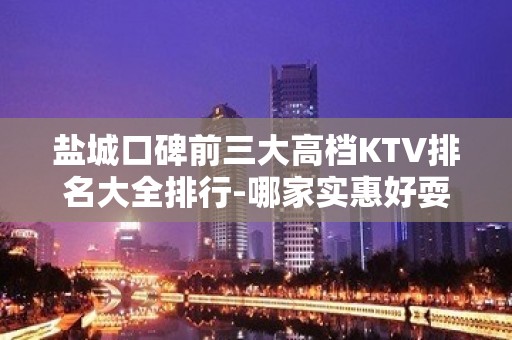 盐城口碑前三大高档KTV排名大全排行-哪家实惠好耍？