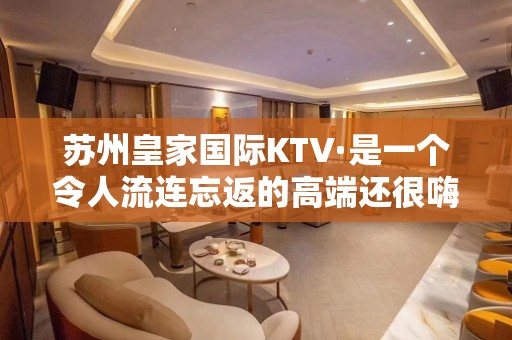 苏州皇家国际KTV·是一个令人流连忘返的高端还很嗨夜总会