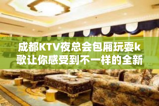 成都KTV夜总会包厢玩耍k歌让你感受到不一样的全新体验