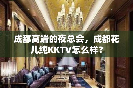 成都高端的夜总会，成都花儿纯KKTV怎么样？