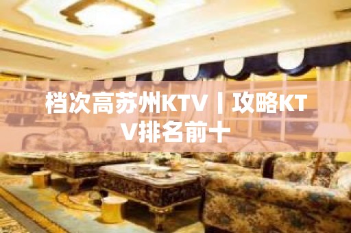 档次高苏州KTV丨攻略KTV排名前十