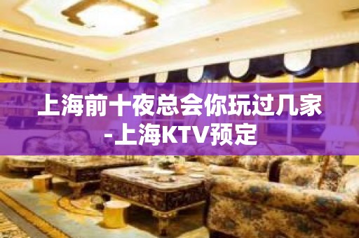 上海前十夜总会你玩过几家-上海KTV预定