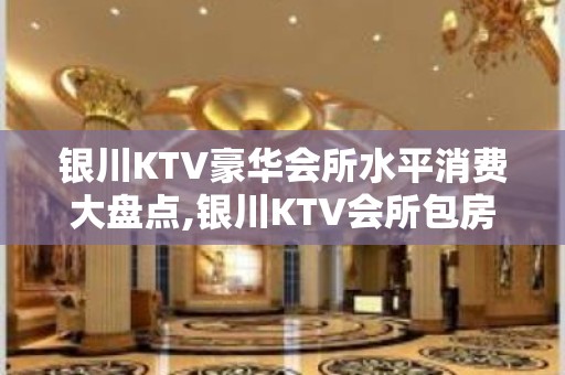 银川KTV豪华会所水平消费大盘点,银川KTV会所包房价格玩耍攻略