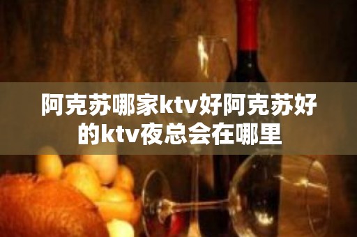 阿克苏哪家ktv好阿克苏好的ktv夜总会在哪里