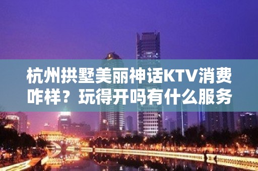 杭州拱墅美丽神话KTV消费咋样？玩得开吗有什么服务。