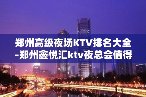 郑州高级夜场KTV排名大全–郑州鑫悦汇ktv夜总会值得一去！