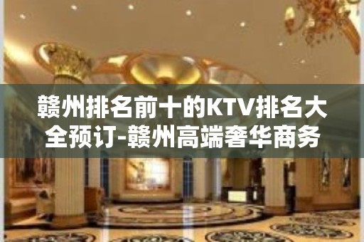 赣州排名前十的KTV排名大全预订-赣州高端奢华商务会所预订