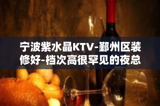 宁波紫水晶KTV-鄞州区装修好-档次高很罕见的夜总会