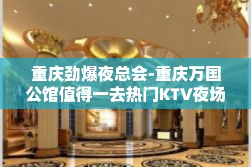 重庆劲爆夜总会-重庆万国公馆值得一去热门KTV夜场