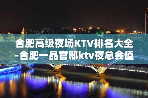 合肥高级夜场KTV排名大全-合肥一品官邸ktv夜总会值得一去！