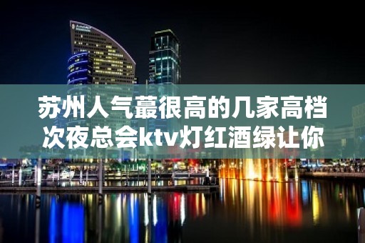 苏州人气蕞很高的几家高档次夜总会ktv灯红酒绿让你流连忘返