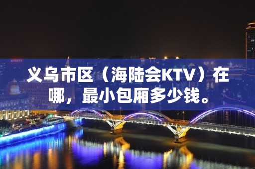 义乌市区（海陆会KTV）在哪，最小包厢多少钱。