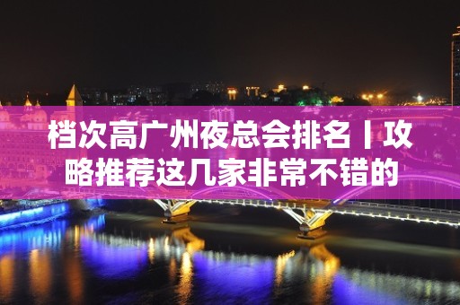 档次高广州夜总会排名丨攻略推荐这几家非常不错的