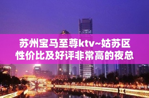 苏州宝马至尊ktv~姑苏区性价比及好评非常高的夜总会