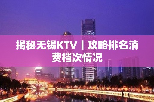 揭秘无锡KTV丨攻略排名消费档次情况