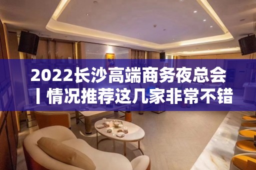 2022长沙高端商务夜总会丨情况推荐这几家非常不错的