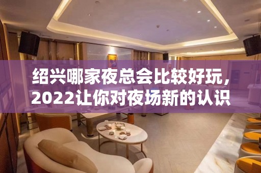 绍兴哪家夜总会比较好玩，2022让你对夜场新的认识