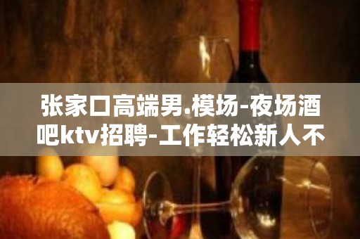 张家口高端男.模场-夜场酒吧ktv招聘-工作轻松新人不看颜值